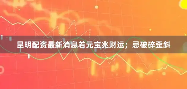 昆明配资最新消息若元宝兆财运；忌破碎歪斜