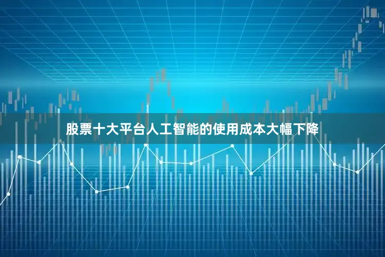 股票十大平台人工智能的使用成本大幅下降