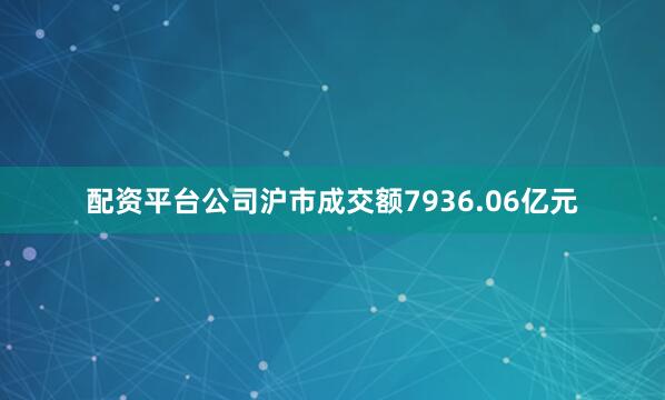 配资平台公司沪市成交额7936.06亿元