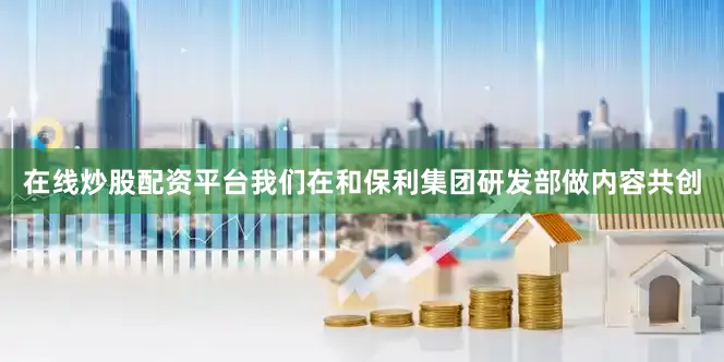 在线炒股配资平台我们在和保利集团研发部做内容共创