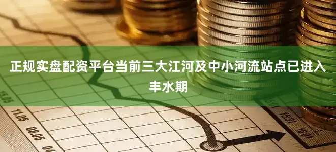 正规实盘配资平台当前三大江河及中小河流站点已进入丰水期