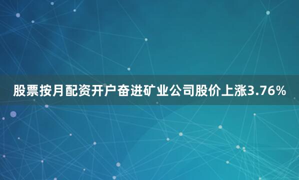 股票按月配资开户奋进矿业公司股价上涨3.76%
