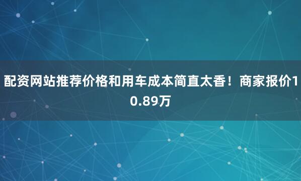 配资网站推荐价格和用车成本简直太香！商家报价10.89万