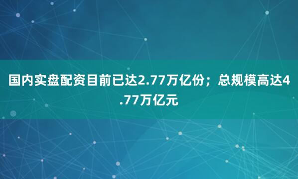 国内实盘配资目前已达2.77万亿份；总规模高达4.77万亿元
