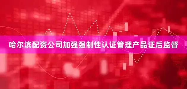 哈尔滨配资公司加强强制性认证管理产品证后监督