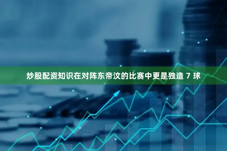 炒股配资知识在对阵东帝汶的比赛中更是独造 7 球