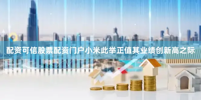 配资可信股票配资门户小米此举正值其业绩创新高之际
