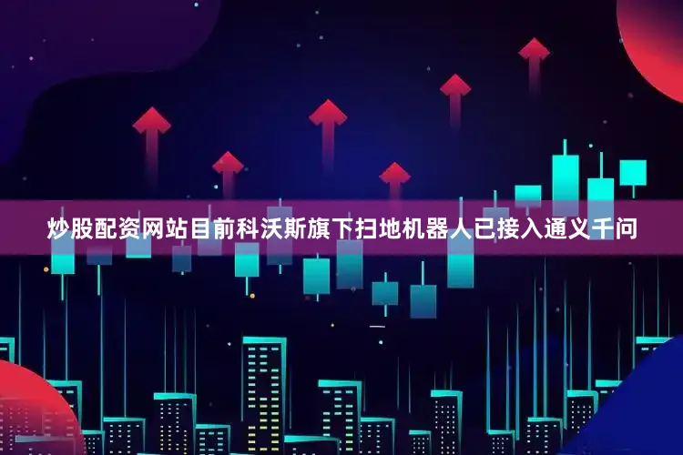 炒股配资网站目前科沃斯旗下扫地机器人已接入通义千问