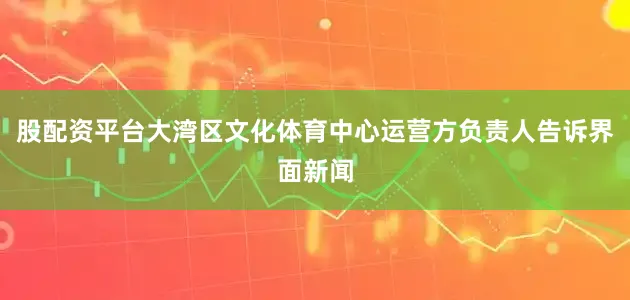 股配资平台大湾区文化体育中心运营方负责人告诉界面新闻