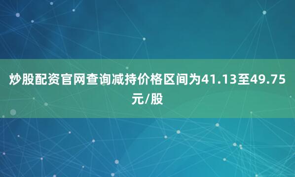 炒股配资官网查询减持价格区间为41.13至49.75元/股