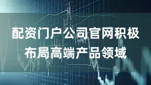 配资门户公司官网积极布局高端产品领域
