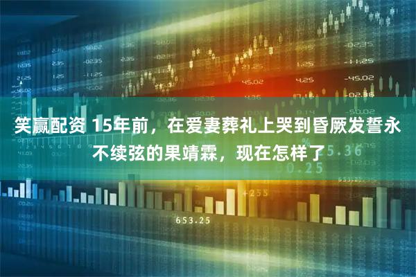 笑赢配资 15年前，在爱妻葬礼上哭到昏厥发誓永不续弦的果靖霖，现在怎样了