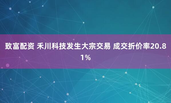 致富配资 禾川科技发生大宗交易 成交折价率20.81%