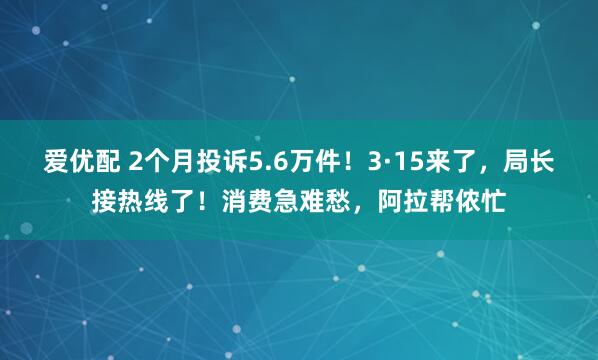 爱优配 2个月投诉5.6万件！3·15来了，局长接热线了！消费急难愁，阿拉帮侬忙