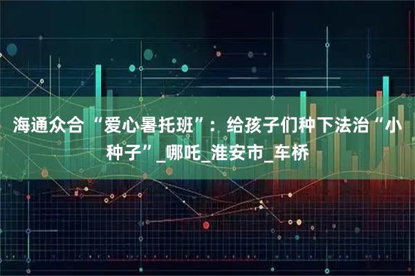 海通众合 “爱心暑托班”：给孩子们种下法治“小种子”_哪吒_淮安市_车桥