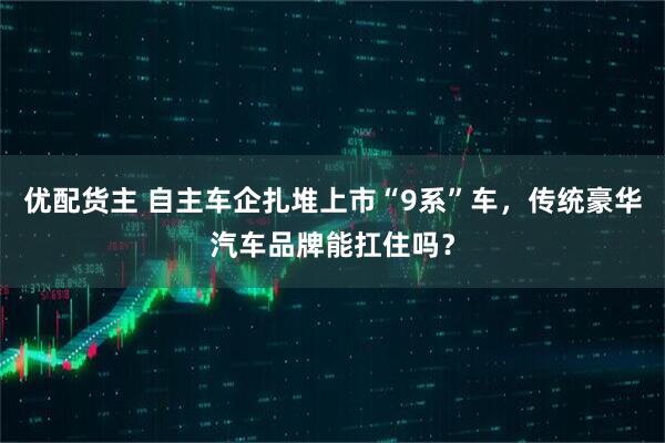 优配货主 自主车企扎堆上市“9系”车，传统豪华汽车品牌能扛住吗？