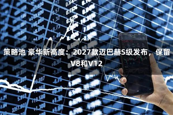 策略池 豪华新高度：2027款迈巴赫S级发布，保留V8和V12