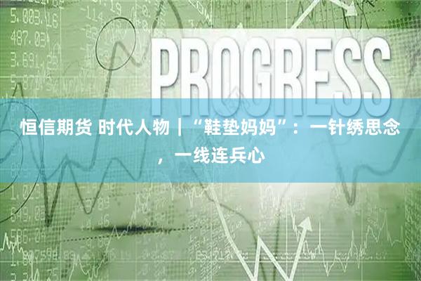 恒信期货 时代人物｜“鞋垫妈妈”：一针绣思念，一线连兵心