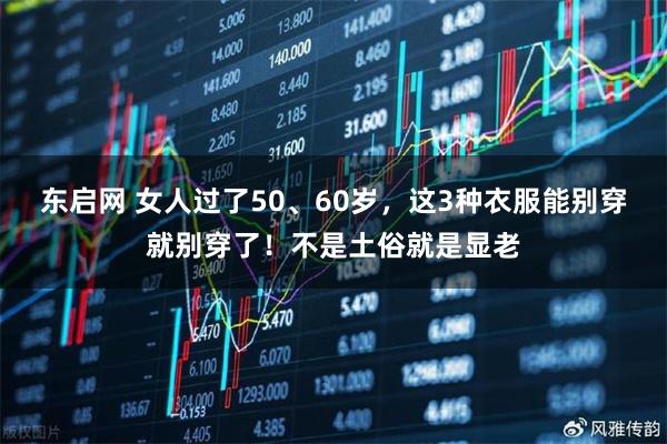 东启网 女人过了50、60岁，这3种衣服能别穿就别穿了！不是土俗就是显老