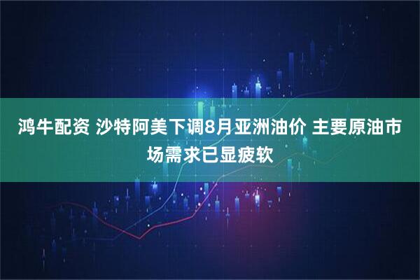 鸿牛配资 沙特阿美下调8月亚洲油价 主要原油市场需求已显疲软